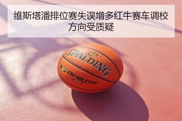 维斯塔潘排位赛失误增多红牛赛车调校方向受质疑