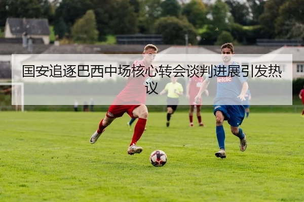 国安追逐巴西中场核心转会谈判进展引发热议