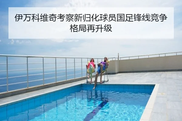 伊万科维奇考察新归化球员国足锋线竞争格局再升级