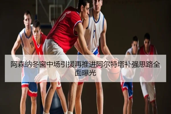 阿森纳冬窗中场引援再推进阿尔特塔补强思路全面曝光